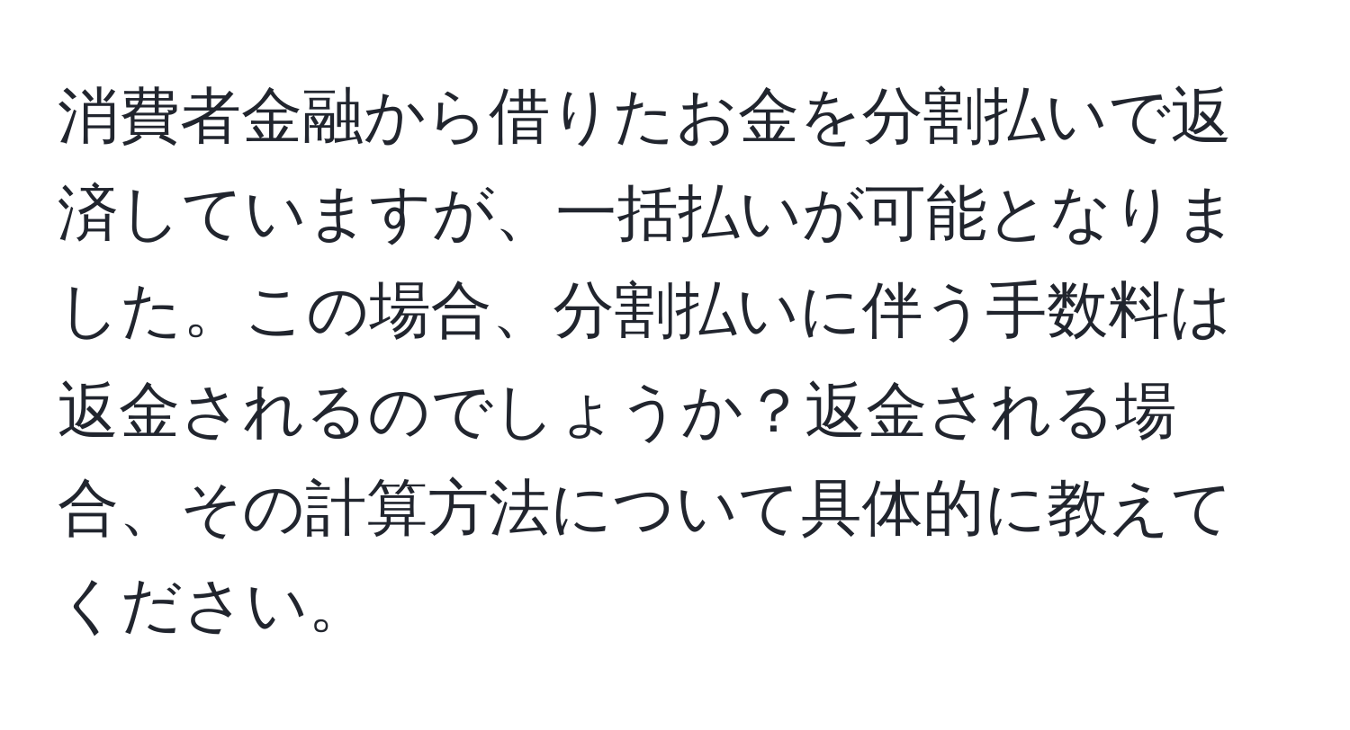 消費者金融から借りたお金を分割払いで返済していますが、一括払いが可能となりました。この場合、分割払いに伴う手数料は返金されるのでしょうか？返金される場合、その計算方法について具体的に教えてください。