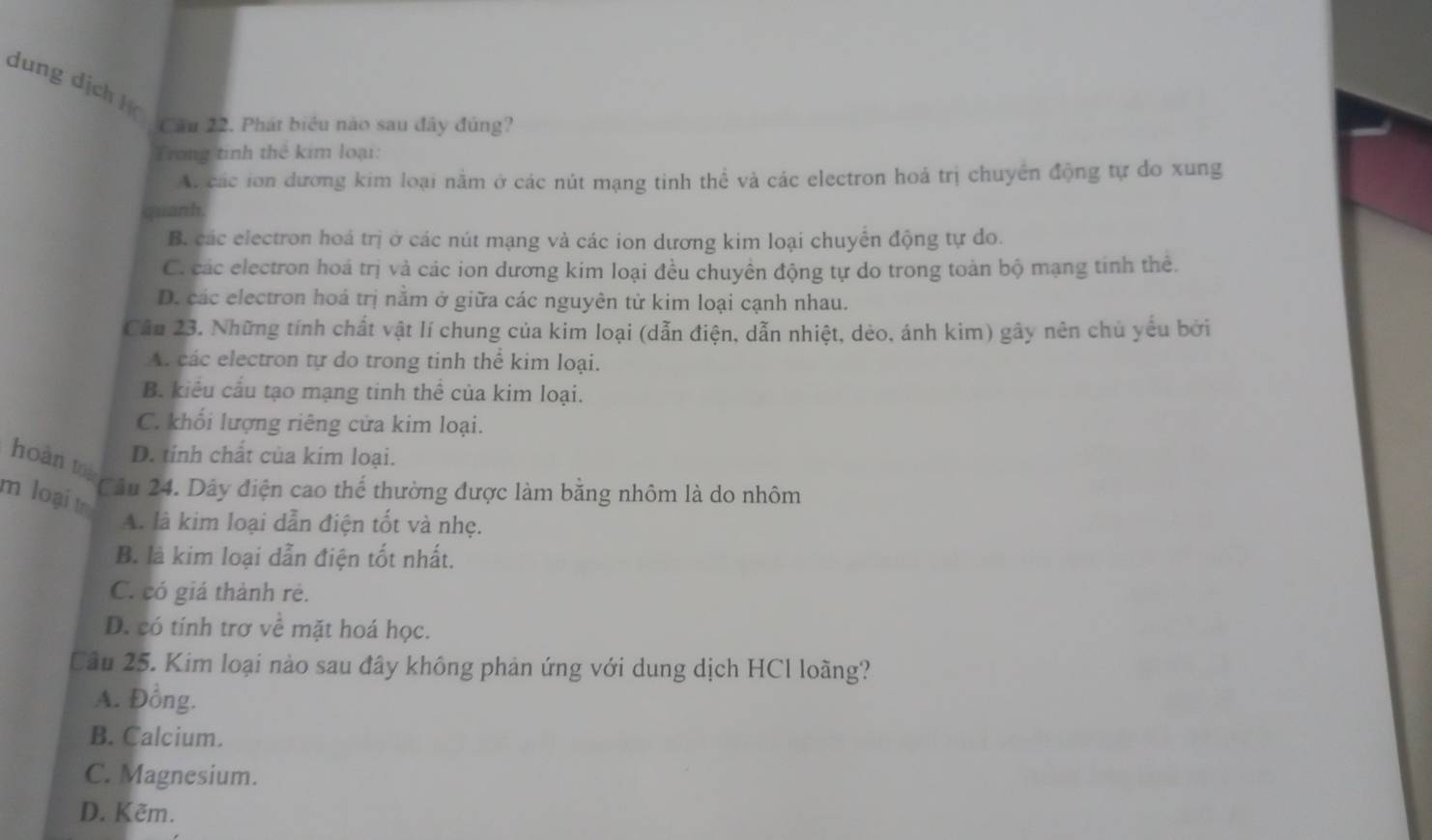 dung dịch họ Cău 22. Phát biểu nào sau đây đùng?
Trong tinh thể kim loại:
A. các ion dương kim loại nằm ở các nút mạng tinh thể và các electron hoá trị chuyển động tự do xung
quanh.
B. các electron hoá trị ở các nút mạng và các ion dương kim loại chuyển động tự do.
C. các electron hoá trị và các ion dương kim loại đều chuyền động tự do trong toàn bộ mạng tinh thê.
D. các electron hoá trị nằm ở giữa các nguyên tử kim loại cạnh nhau.
Câu 23. Những tính chất vật lí chung của kim loại (dẫn điện, dẫn nhiệt, dẻo, ánh kim) gây nên chủ yêu bởi
A. các electron tự do trong tinh thể kim loại.
B. kiểu cầu tạo mạng tinh thể của kim loại.
C. khối lượng riêng cửa kim loại.
hoàn to
D. tinh chất của kim loại.
m loại t Câu 24. Dây điện cao thể thường được làm bằng nhôm là do nhôm
A. là kim loại dẫn điện tốt và nhẹ.
B. là kim loại dẫn điện tốt nhất.
C. có giá thành rẻ.
D. có tính trơ về mặt hoá học.
Câu 25. Kim loại nào sau đây không phản ứng với dung dịch HCl loàng?
A. Đồng.
B. Calcium.
C. Magnesium.
D. Kẽm.