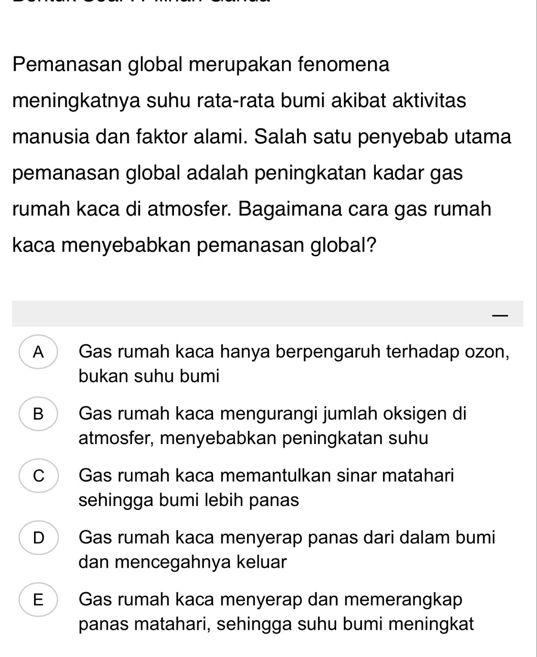 Pemanasan global merupakan fenomena
meningkatnya suhu rata-rata bumi akibat aktivitas
manusia dan faktor alami. Salah satu penyebab utama
pemanasan global adalah peningkatan kadar gas
rumah kaca di atmosfer. Bagaimana cara gas rumah
kaca menyebabkan pemanasan global?
A Gas rumah kaca hanya berpengaruh terhadap ozon,
bukan suhu bumi
B Gas rumah kaca mengurangi jumlah oksigen di
atmosfer, menyebabkan peningkatan suhu
C Gas rumah kaca memantulkan sinar matahari
sehingga bumi lebih panas
D Gas rumah kaca menyerap panas dari dalam bumi
dan mencegahnya keluar
E Gas rumah kaca menyerap dan memerangkap
panas matahari, sehingga suhu bumi meningkat