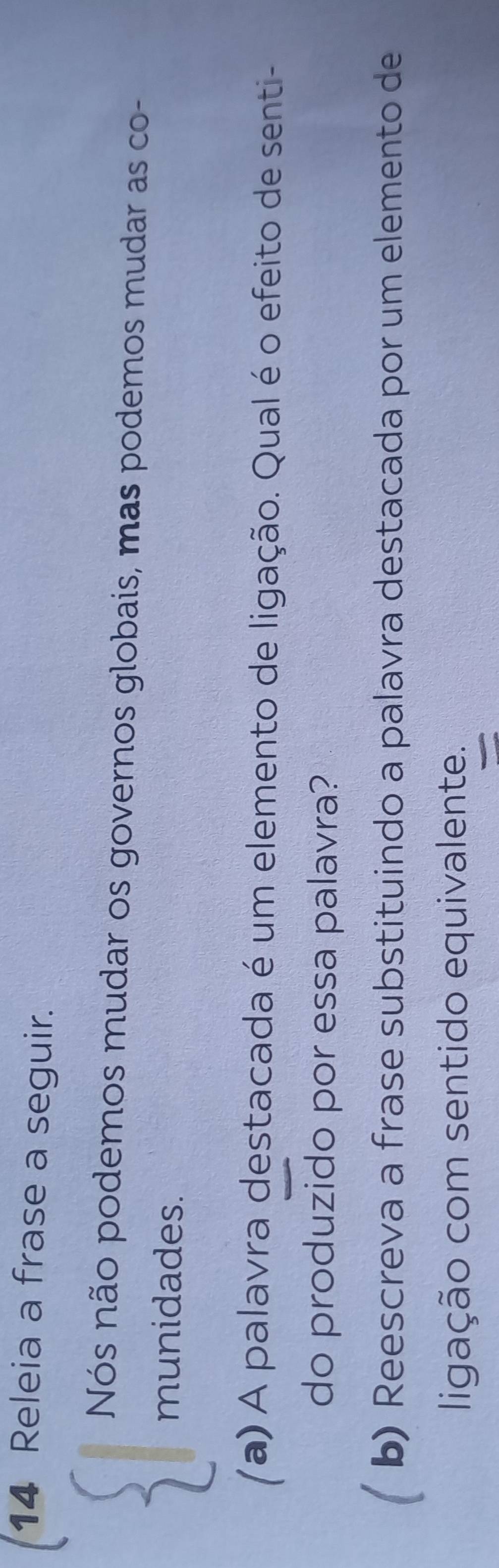 Releia a frase a seguir. 
Nós não podemos mudar os governos globais, mas podemos mudar as co- 
munidades. 
Ya) A palavra destacada é um elemento de ligação. Qual é o efeito de senti- 
do produzido por essa palavra? 
b) Reescreva a frase substituindo a palavra destacada por um elemento de 
ligação com sentido equivalente.