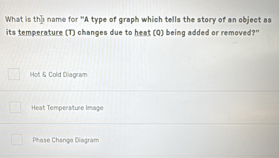 What is the name for "A type of graph which tells the story of an object as
its temperature (T) changes due to heat (Q) being added or removed?"
Hot & Cold Diagram
Heat Temperature Image
Phase Change Diagram