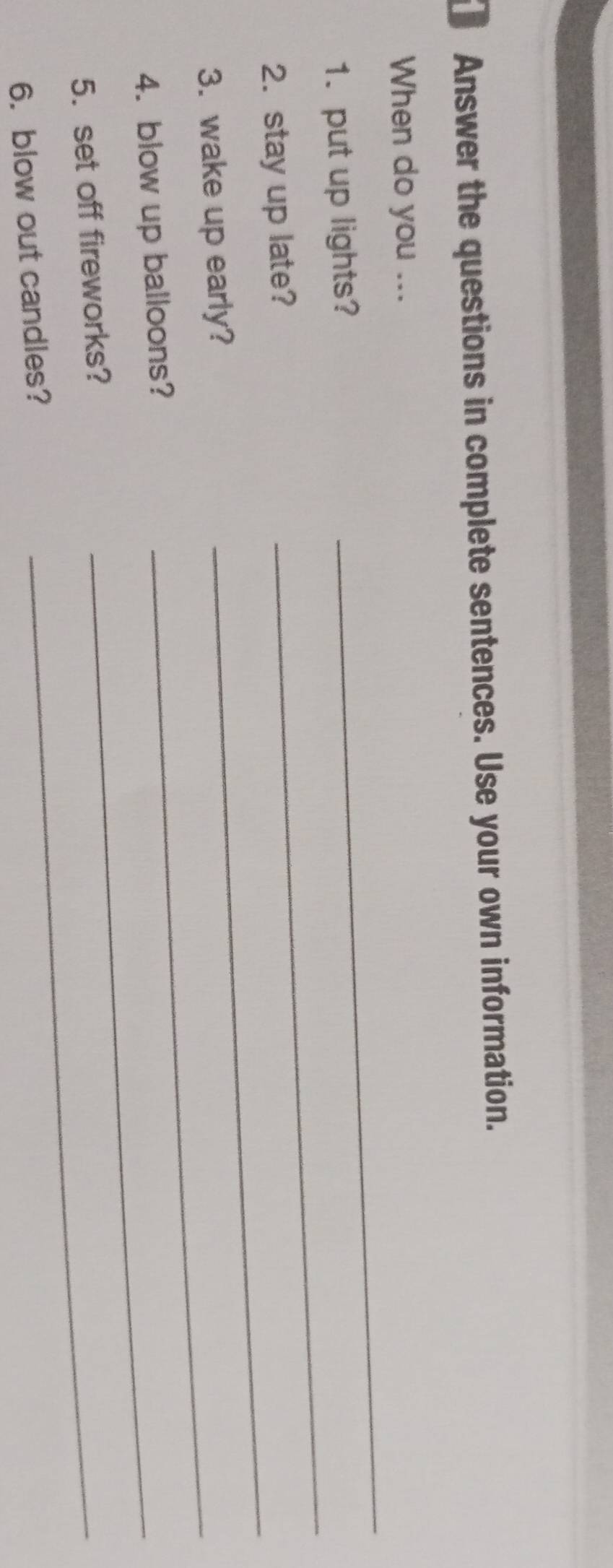 Answer the questions in complete sentences. Use your own information. 
_ 
When do you ... 
_ 
1. put up lights? 
2. stay up late? 
3. wake up early?_ 
_ 
4. blow up balloons?_ 
5. set off fireworks?_ 
6. blow out candles?