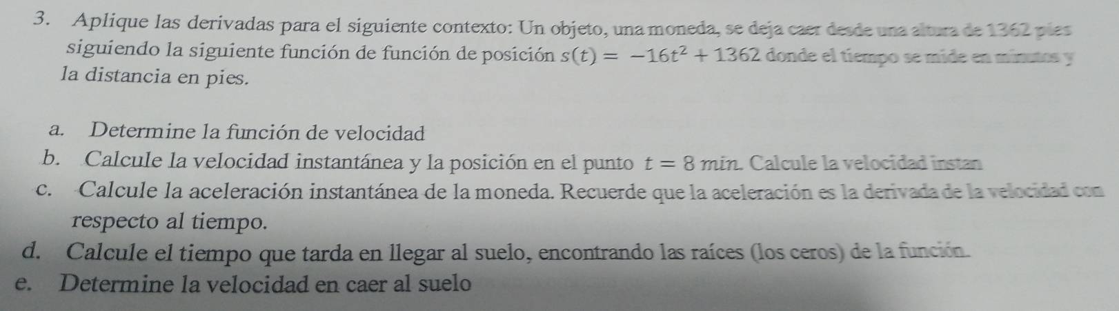 Aplique las derivadas para el siguiente contexto: Un objeto, una moneda, se deja caer desde una altura de 1362 pías 
siguiendo la siguiente función de función de posición s(t)=-16t^2+1362 donde el tiempo se míde en mínutos y 
la distancia en pies. 
a. Determine la función de velocidad 
b. Calcule la velocidad instantánea y la posición en el punto t=8min. Calcule la velocidad instan 
c. Calcule la aceleración instantánea de la moneda. Recuerde que la aceleración es la derivada de la velocidad con 
respecto al tiempo. 
d. Calcule el tiempo que tarda en llegar al suelo, encontrando las raíces (los ceros) de la función. 
e. Determine la velocidad en caer al suelo