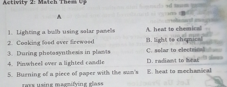 Activity 2: Match Them Up
A
1. Lighting a bulb using solar panels A. heat to chemical
2. Cooking food over firewood B. light to chemical
3. During photosynthesis in plants C. solar to electrical
4. Pinwheel over a lighted candle D. radiant to heat
5. Burning of a piece of paper with the sun’s E. heat to mechanical
rays using magnifying glass