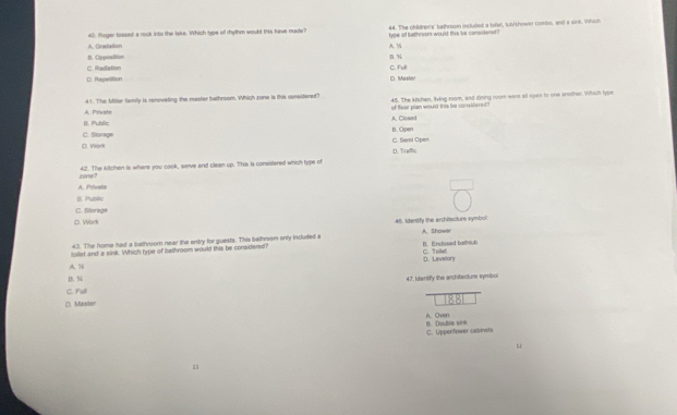 A. Gratation 40. Roger tossed a rock into the Iake. Which type of rhythm would this have nade? type of bethroors would this be considered? 44. The children's' baffroom included a tofel, lub/shower combo, and a sink. Which
B. Oppoaition A. M n. %
D. Repestion C. Radiation C. Full C. Masher
A. Prvate 41. The Miller family is renoveling the master bathroom. Which zone is this consitered? 45. The kichen, living room, and dining room were st open to one another. Which type
of fleor plan would this be considioned
B. Public B. Open A. Closed
C. Seml Oper
D. Work C. Storage
D. Trafflic
zone? 42. The kitchen is where you cook, serve and clean up. This is considered which hype of
A. Privale
B. Public
C. Storage
D. Work 46. Idensify the architacture symbol
43. The home had a bathroom near the entry for guests. This bathreem only included a A. Showe
toilet and a sink. Which type of bathroom would this be considered? B. Enclosed bathrub C Tee
A. 5 D. Lavatory
B. % 47. Identifly the architecture symbol
c. Fv
(). Master
A. Over B. Double sink
C. Uppentower cabinets
1