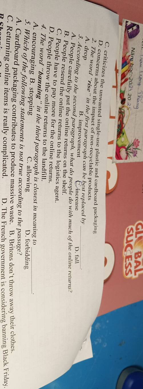 GLBAL
Năm học: 202 20 
sucess
C. criticizes the unwanted single-use plastic and cardboard packaging
D. concerns about the impact of non-recyclable products
2. The word “rise” in the first paragraph can be best replaced by
A. drop B. improvement C. increase
.
D. fall
3. According to the second paragraph, what do people do with much of the online returns?
A. People carefully put the online returns on the shelf.
B. People resend the online returns to the logistics agent.
C. People have to pay more for the online returns.
D. People throw the online returns to the landfill.
4. The word “banning” in the third paragraph is closest in meaning to
.
A. encouraging B. stopping C. allowing D. forbidding
5. Which of the following statements is not true according to the passage?
A. Cardboard packaging contributes to produce massive waste. B. Britons don’t throw away their clothes
C. Returning online items is really complicated. D. The French government is considering banning Black Friday.