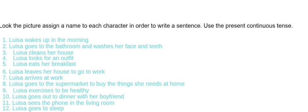 Look the picture assign a name to each character in order to write a sentence. Use the present continuous tense. 
1. Luisa wakes up in the morning 
2. Luisa goes to the bathroom and washes her face and teeth 
3. Luisa cleans her house 
4. Luisa looks for an outfit 
5. Luisa eats her breakfast 
6. Luisa leaves her house to go to work 
7. Luisa arrives at work 
8. Luisa goes to the supermarket to buy the things she needs at home 
9. Luisa exercises to be healthy 
10. Luisa goes out to dinner with her boyfriend 
11. Luisa sees the phone in the living room 
12. Luisa goes to sleep