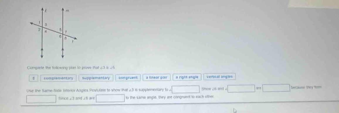 Compiete the following pian to prove that ∠ 3 ∠ F_3
complementary supplementary congruent a tinear pair a right angle vertical angles
Use the Same-Side Interior Angles Postulate to show that ∠ 3 is supplementary to . □ Show z6 and □ =e□ becaunetheyto 
□ Since ∠ 3 and ∠ 6 are □  to the same angle, they are congruent to each other