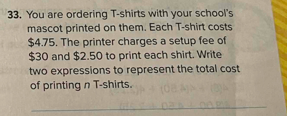 You are ordering T-shirts with your school's 
mascot printed on them. Each T-shirt costs
$4.75. The printer charges a setup fee of
$30 and $2.50 to print each shirt. Write 
two expressions to represent the total cost 
of printing n T-shirts. 
_