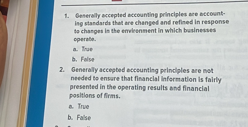 Generally accepted accounting principles are account-
ing standards that are changed and refined in response
to changes in the environment in which businesses
operate.
a. True
b. False
2. Generally accepted accounting principles are not
needed to ensure that financial information is fairly
presented in the operating results and financial
positions of firms.
a. True
b. False