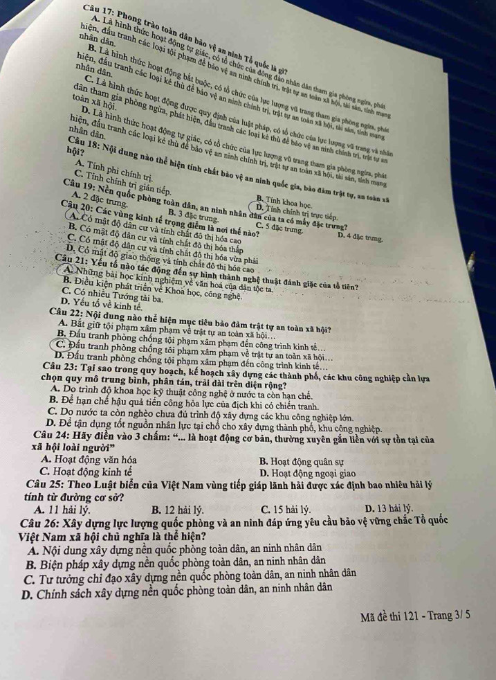 Phong trào toàn dân bảo vệ an ninh Tổ quốc là gi
L. Là hình thức hoạt động tự giác, có tổ chức của đông đảo nhân dân tham gia phòng ngừa, phi
điện, đầu tranh các loại tội phạm để bảo vệ an ninh chính trị, trật tự an toàn xã hội, tài sản, tính mran
nhân dân. B. Là hình thức hoạt động bắt buộc, có tổ chức của lực lượng vũ trang tham gia phòng ngừa, phi
điện, đầu tranh các loại kẻ thủ đề bảo vệ an ninh chính trị, trật tự an toàn xã hội, tài sân, tỉnh mạn
nhân dân. C. Là hình thức hoạt động được quy định của luật pháp, có tổ chức của lực lượng vũ trang và nhà
dân tham gia phòng ngừa, phát hiện, đầu tranh các loại kẻ thù để bảo vệ an ninh chính trị, trật tự an
nhân dân.
toàn xã hội. D. Là hình thức hoạt động tự giác, có tổ chức của lực lượng vũ trang tham gia phòng ngừa, phá
hội?
diện, đầu tranh các loại kẻ thù để bảo vệ an ninh chính trị, trật tự an toàn xã hội, tài sản, tỉnh mạng
Câu 18: Nội dung nào thể hiện tính chất bảo vệ an ninh quốc gia, bào đàm trật tự, an toàn xã
A. Tính phi chính trị.
C. Tính chính trị gián tiếp.
B. Tính khoa học.
Câu 19: Nền quốc phòng toàn dân, an ninh nhân dân của ta có mấy đặc trưng?
D. Tính chính trị trực tiếp.
A. 2 đặc trưng. B. 3 đặc trưng. C. 5 đặc trưng.
Câu 20: Các vùng kinh tế trọng điểm là nơi thế nào?
A. Có mật độ dân cư và tính chất đô thị hóa cao
D. 4 đặc trưng.
B. Có mật độ dân cư và tính chất đô thị hóa thắp
C. Có mật độ dân cư và tính chất đô thị hóa vừa phải
D. Có mật độ giao thộng và tính chất đô thị hóa cao
Câu 21: Yếu tố nào tác động đến sự hình thành nghệ thuật đánh giặc của tổ tiên?
A. Những bài học kinh nghiệm về văn hoá của dân tộc ta
B. Điều kiện phát triển về Khoa học, công nghệ.
C. Có nhiều Tướng tài ba.
D. Yếu tố về kinh tế,
Câu 22: Nội dung nào thể hiện mục tiêu bảo đảm trật tự an toàn xã hội?
A. Bắt giữ tội phạm xâm phạm về trật tự an toàn xã hội
B. Đấu tranh phòng chống tội phạm xâm phạm đến công trình kinh tế.
C. Đầu tranh phòng chống tôi phạm xâm phạm về trật tự an toàn xã hội...
D. Đầu tranh phòng chống tội phạm xâm phạm đến công trình kinh tế.
Câu 23: Tại sao trong quy hoạch, kế hoạch xây dựng các thành phố, các khu công nghiệp cần lựa
chọn quy mô trung bình, phân tán, trải dài trên diện rộng?
A. Do trình độ khoa học kỹ thuật công nghệ ở nước ta còn hạn chế.
B. Để hạn chế hậu quả tiến công hỏa lực của địch khi có chiến tranh.
C. Do nước ta còn nghèo chưa đủ trình độ xây dựng các khu công nghiệp lớn.
D. Để tận dụng tốt nguồn nhân lực tại chổ cho xây dựng thành phố, khu công nghiệp.
Câu 24: Hãy điển vào 3 chấm: “... là hoạt động cơ bản, thường xuyên gắn liền với sự tồn tại của
xã hội loài người”
A. Hoạt động văn hóa B. Hoạt động quân sự
C. Hoạt động kinh tế D. Hoạt động ngoại giao
Câu 25: Theo Luật biển của Việt Nam vùng tiếp giáp lãnh hải được xác định bao nhiêu hải lý
tính từ đường cơ sở?
A. 11 hải lý. B. 12 hải lý. C. 15 hải lý. D. 13 hải lý.
Câu 26: Xây dựng lực lượng quốc phòng và an ninh đáp ứng yêu cầu bảo vệ vững chắc Tổ quốc
Việt Nam xã hội chủ nghĩa là thể hiện?
A. Nội dung xây dựng nền quốc phồng toàn dân, an ninh nhân dân
B. Biện pháp xây dựng nền quốc phòng toàn dân, an ninh nhân dân
C. Tư tưởng chỉ đạo xây dựng nền quốc phòng toàn dân, an ninh nhân dân
D. Chính sách xây dựng nền quốc phòng toàn dân, an ninh nhân dân
Mã đề thi 121 - Trang 3/ 5