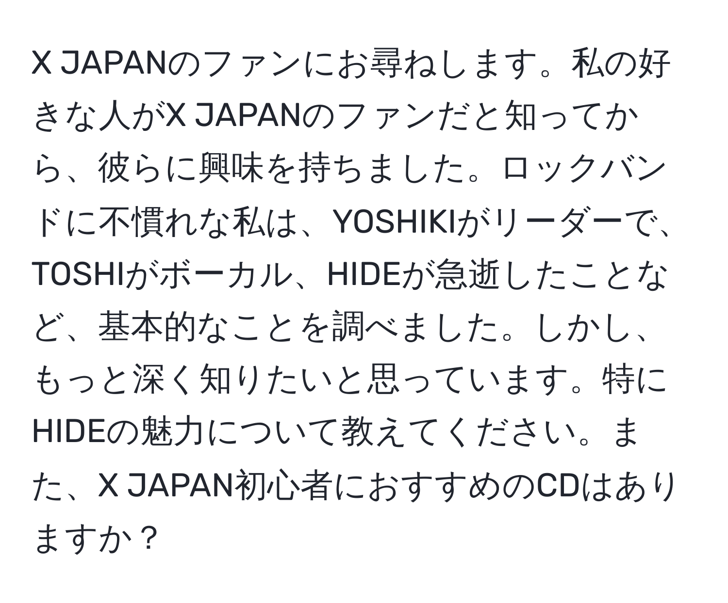 JAPANのファンにお尋ねします。私の好きな人がX JAPANのファンだと知ってから、彼らに興味を持ちました。ロックバンドに不慣れな私は、YOSHIKIがリーダーで、TOSHIがボーカル、HIDEが急逝したことなど、基本的なことを調べました。しかし、もっと深く知りたいと思っています。特にHIDEの魅力について教えてください。また、X JAPAN初心者におすすめのCDはありますか？