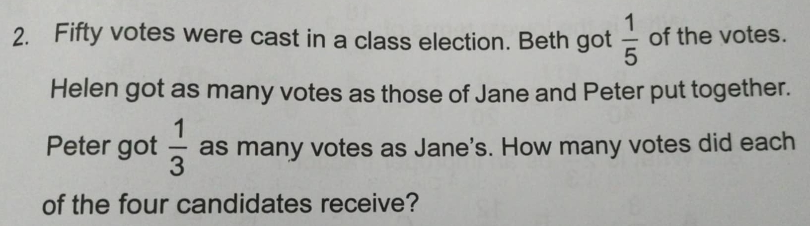 Fifty votes were cast in a class election. Beth got  1/5  of the votes. 
Helen got as many votes as those of Jane and Peter put together. 
Peter got  1/3  as many votes as Jane's. How many votes did each 
of the four candidates receive?