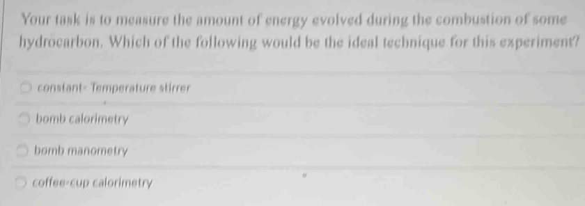 Your task is to measure the amount of energy evolved during the combustion of some
hydrocarbon. Which of the following would be the ideal technique for this experiment?
constant- Temperature stirrer
bomb calorimetry
bomb manometry
coffee-cup calorimetry