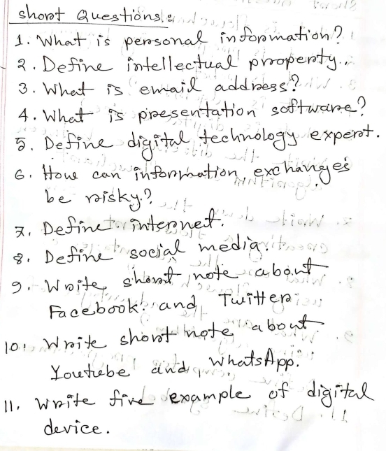 short Questions e 
1. What is perosonal information? 
2. Define intellectual prroperty. 
3. What is email address? 
4. What is proesentation softwane? 
5. Define digita technology expert. 
6. How can information, exchanges 
be misky? 
x. Definet internet. 
8. Define social media 
9. Woite short note about 
Facebook and Twitter 
101 Write short mote about 
You tebe and, whatsApp. 
11. write five example of digital 
device.