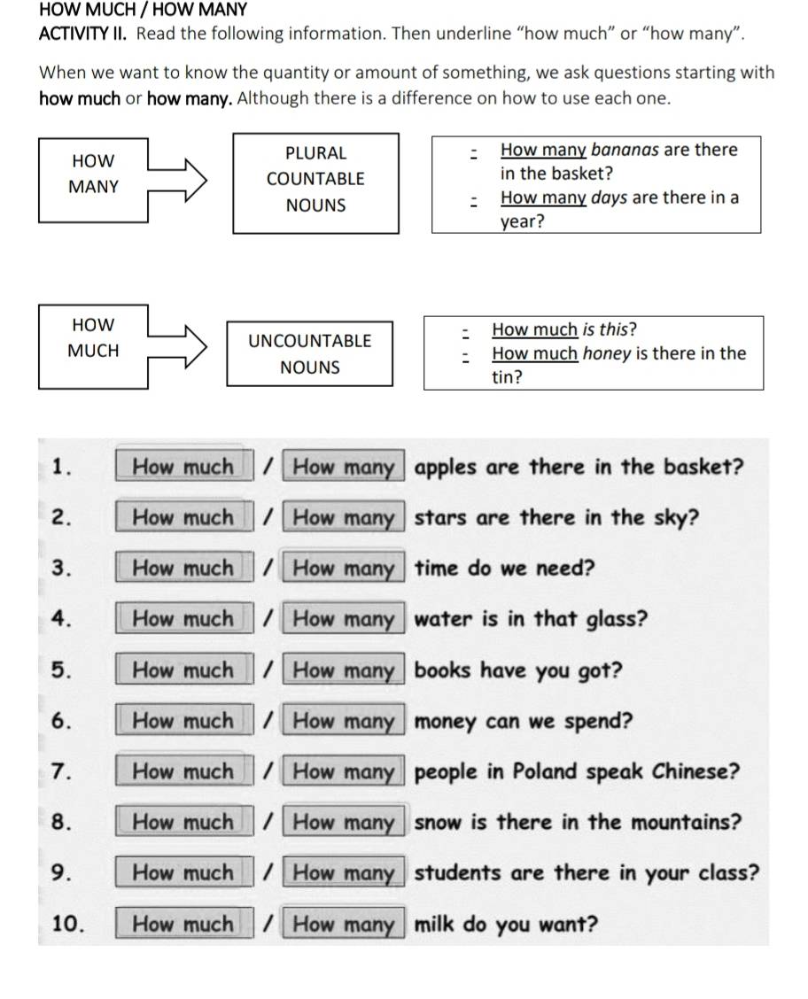 HOW MUCH / HOW MANY 
ACTIVITY II. Read the following information. Then underline “how much” or “how many”. 
When we want to know the quantity or amount of something, we ask questions starting with 
how much or how many. Although there is a difference on how to use each one. 
HOW PLURAL How many bananas are there 
MANY COUNTABLE in the basket? 
NOUNS How many days are there in a
year? 
HOW How much is this? 
UNCOUNTABLE 
MUCH How much honey is there in the 
NOUNS 
tin? 
1. How much How many apples are there in the basket? 
2. How much How many stars are there in the sky? 
3. How much How many time do we need? 
4. How much How many water is in that glass? 
5. How much How many books have you got? 
6. How much How many money can we spend? 
7. How much How many people in Poland speak Chinese? 
8. How much How many snow is there in the mountains? 
9. How much How many students are there in your class? 
10. How much How many milk do you want?