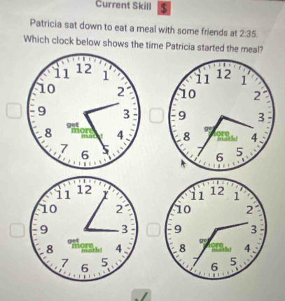 Current Skill $
Patricia sat down to eat a meal with some friends at 2:35.
Which clock below shows the time Patricia started the meal?