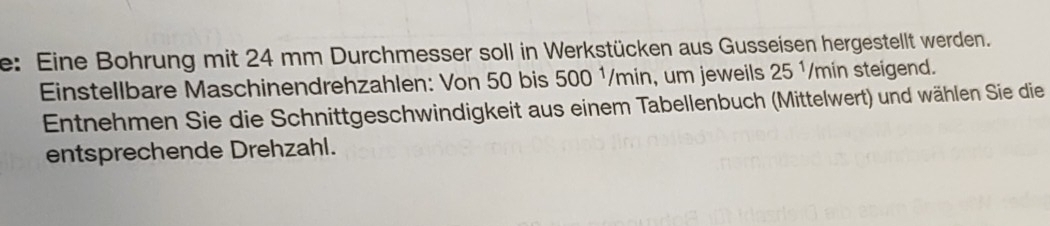 e: Eine Bohrung mit 24 mm Durchmesser soll in Werkstücken aus Gusseisen hergestellt werden. 
Einstellbare Maschinendrehzahlen: Von 50 bis 500 ¹/min, um jeweils 25^1 /min steigend. 
Entnehmen Sie die Schnittgeschwindigkeit aus einem Tabellenbuch (Mittelwert) und wählen Sie die 
entsprechende Drehzahl.