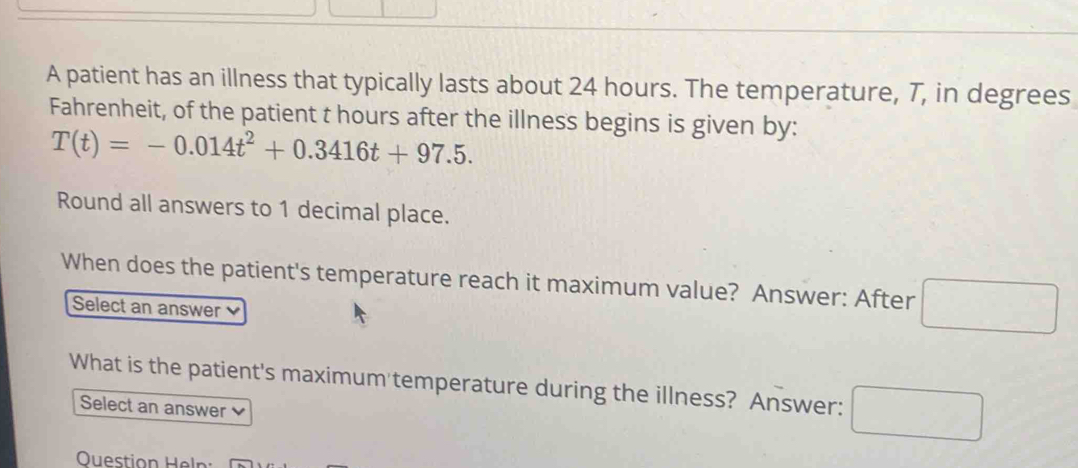 A patient has an illness that typically lasts about 24 hours. The temperature, 7, in degrees 
Fahrenheit, of the patient t hours after the illness begins is given by:
T(t)=-0.014t^2+0.3416t+97.5. 
Round all answers to 1 decimal place. 
When does the patient's temperature reach it maximum value? Answer: After □ 
Select an answer 
What is the patient's maximum temperature during the illness? Answer: □ 
Select an answer 
Ouestion Heln: