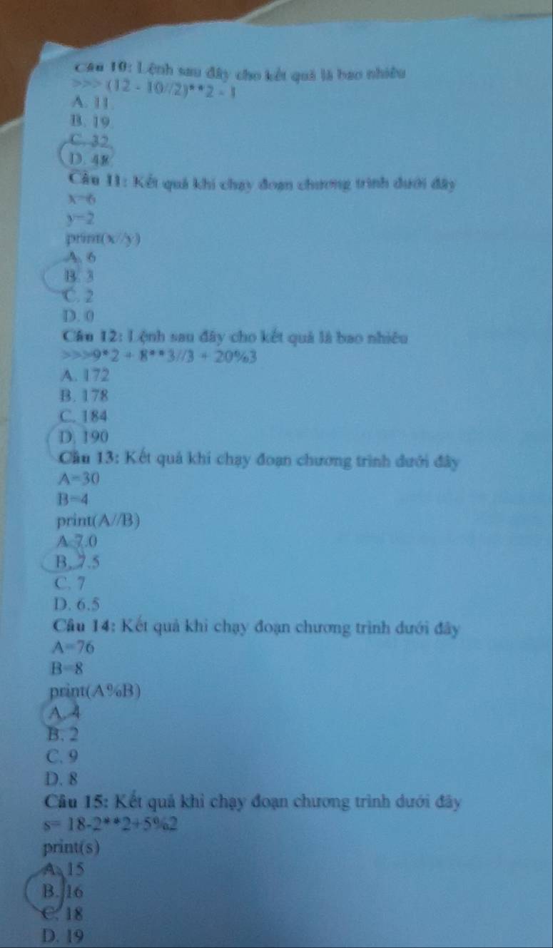 Cậ 10:1 ệnh sau đây cho kết quả là bao nhiều
(12-10/2)^*· 2=1
A. 11.
B. 19
C. 32
D. 48
Câu 11: Kết quả khi chạy đoan chương trình dưới đây
x=6
y-2
prín f(x/y)
A. 6
B. 3
C. 2
D. 0
Câu 12: Lệnh sau đây cho kết quả là bao nhiều
9°2+8°°3//3+20% 3
A. 172
B. 178
C. 184
D. 190
Cầu 13: Kết quả khi chạy đoạn chương trình dưới đây
A=30
B=4
prin (A//B)
A 7.0
B,. 7.5
C. 7
D. 6.5
Câu 14: Kết quả khi chạy đoạn chương trình đưới đây
A=76
B=8
print(A% B)
A. 4
B. 2
C. 9
D. 8
Câu 15: Kết quả khi chạy đoạn chương trình dưới đây
s=18-2*2+5% 2
print(s)
A 15
B. 16
C. 18
D. 19