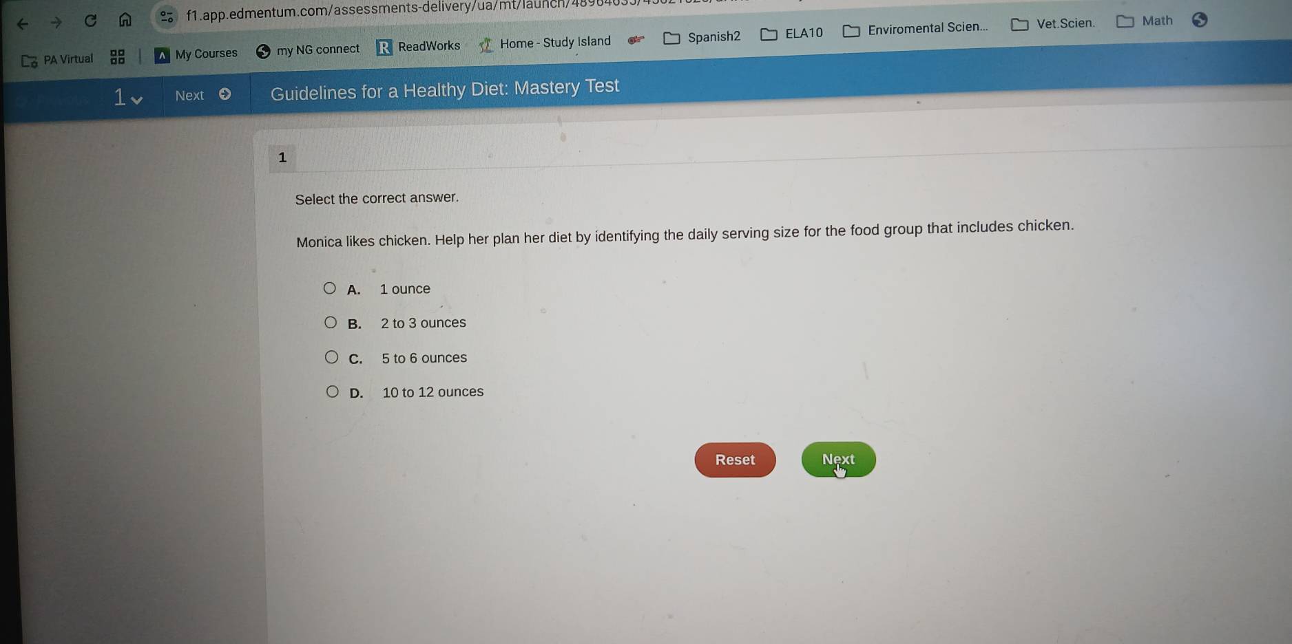 PA Virtual My Courses my NG connect ReadWorks Home - Study Island Spanish2 ELA10 Enviromental Scien...
Vet.Scien. Math
Next Guidelines for a Healthy Diet: Mastery Test
1
Select the correct answer.
Monica likes chicken. Help her plan her diet by identifying the daily serving size for the food group that includes chicken.
A. 1 ounce
B. 2 to 3 ounces
C. 5 to 6 ounces
D. 10 to 12 ounces
Reset Next