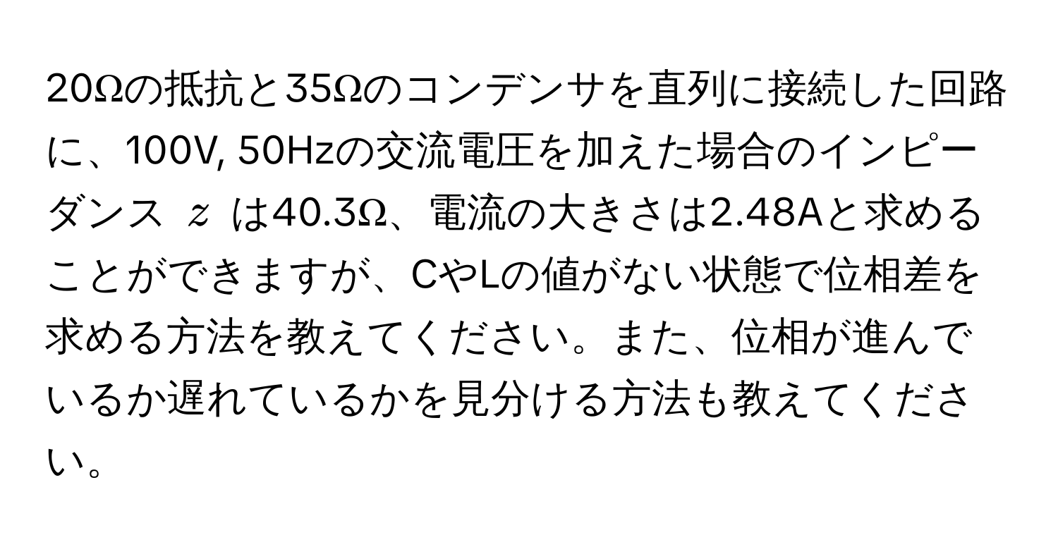 20Ωの抵抗と35Ωのコンデンサを直列に接続した回路に、100V, 50Hzの交流電圧を加えた場合のインピーダンス ( z ) は40.3Ω、電流の大きさは2.48Aと求めることができますが、CやLの値がない状態で位相差を求める方法を教えてください。また、位相が進んでいるか遅れているかを見分ける方法も教えてください。