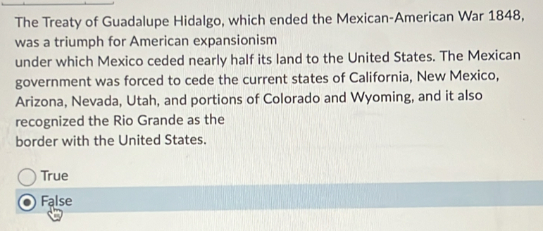 The Treaty of Guadalupe Hidalgo, which ended the Mexican-American War 1848,
was a triumph for American expansionism
under which Mexico ceded nearly half its land to the United States. The Mexican
government was forced to cede the current states of California, New Mexico,
Arizona, Nevada, Utah, and portions of Colorado and Wyoming, and it also
recognized the Rio Grande as the
border with the United States.
True
False