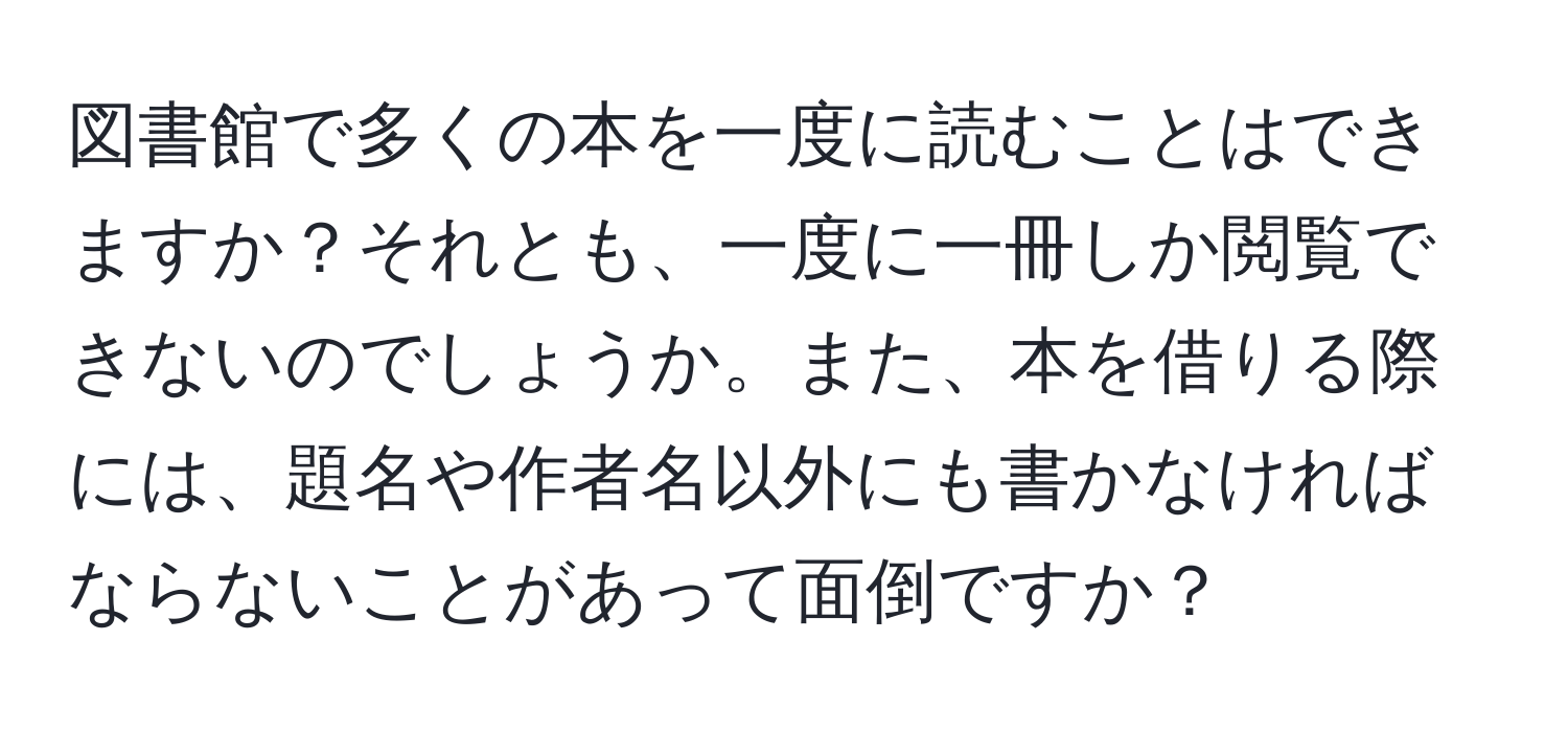 図書館で多くの本を一度に読むことはできますか？それとも、一度に一冊しか閲覧できないのでしょうか。また、本を借りる際には、題名や作者名以外にも書かなければならないことがあって面倒ですか？