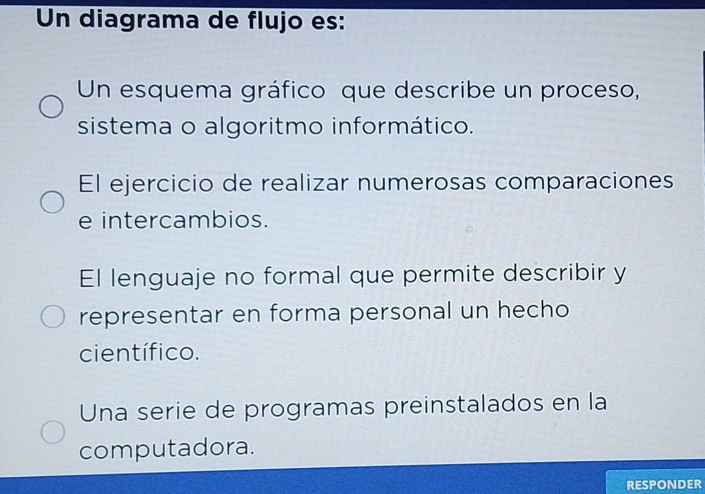 Un diagrama de flujo es:
Un esquema gráfico que describe un proceso,
sistema o algoritmo informático.
El ejercicio de realizar numerosas comparaciones
e intercambios.
El lenguaje no formal que permite describir y
representar en forma personal un hecho
científico.
Una serie de programas preinstalados en la
computadora.
RESPONDER