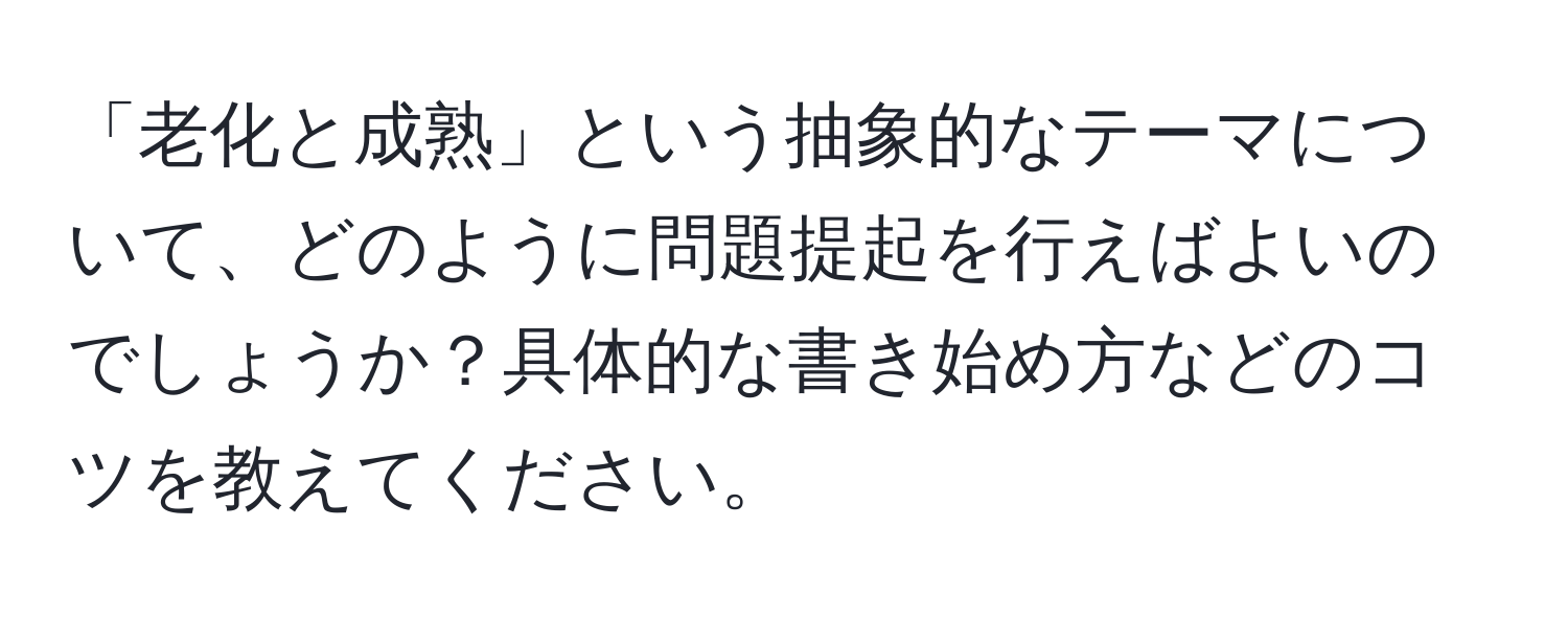 「老化と成熟」という抽象的なテーマについて、どのように問題提起を行えばよいのでしょうか？具体的な書き始め方などのコツを教えてください。