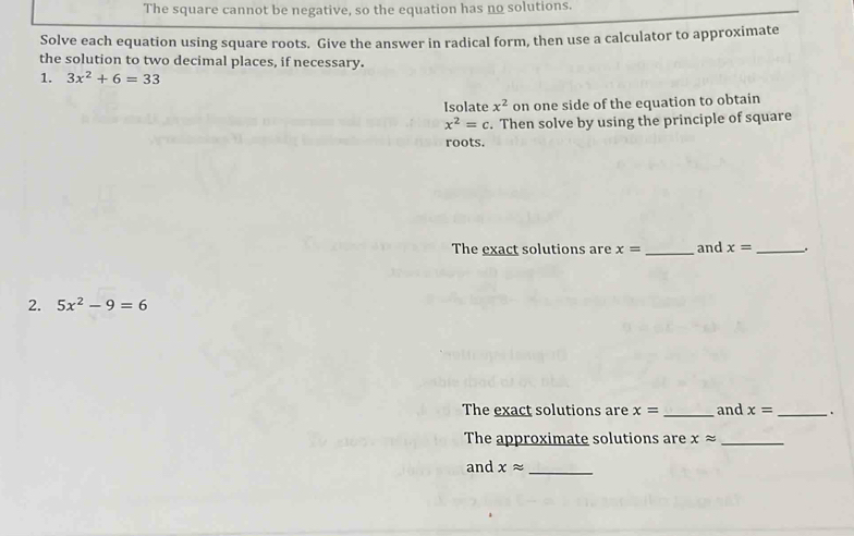 The square cannot be negative, so the equation has no solutions. 
Solve each equation using square roots. Give the answer in radical form, then use a calculator to approximate 
the solution to two decimal places, if necessary. 
1. 3x^2+6=33
Isolate x^2 on one side of the equation to obtain
x^2=c. Then solve by using the principle of square 
roots. 
The exact solutions are x= _and x= _. 
2. 5x^2-9=6
The exact solutions are x= _and x= _、 
The approximate solutions are xapprox _ 
and xapprox _