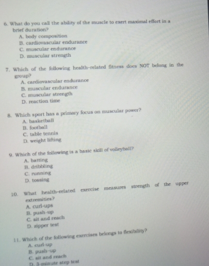 What do you call the ability of the muscle to exert maximal effort in a
brief duration?
A. body composition
B. cardiovascular endurance
C. muscular endurance
D. muscular strength
7. Which of the following health-related fitness does NOT belong in the
group?
A. cardiovascular endurance
B. muscular endurance
C. muscular strength
D. reaction time
8. Which sport has a primary focus on muscular power?
A. basketball
B. football
C. table tennis
D. weight lifting
9. Which of the following is a basic skill of volleyball?
A. batting
B. dribbling
C. running
D. tossing
10. What health-related exercise measures strength of the upper
extremities?
A. curl-ups
B. push-up
C. sit and reach
D. zipper test
11. Which of the following exercises belongs to flexibility?
A. curl-up
B. push-up
C. sit and reach D. 3-minute step test