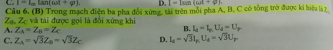 C. 1=I_mtan (omega t+varphi ). D. I=Isin (omega t+varphi ). 
Câu 6. (B) Trong mạch điện ba pha đối xứng, tải trên mỗi pha A, B, C có tông trở được kí hiệu là Z
120 B, Zc và tải được gọi là đối xứng khi
A. Z_A=Z_B=Z_C
B. I_d=I_p,U_d=U_p.
C. Z_A=sqrt(3)Z_B=sqrt(3)Z_C D. I_d=sqrt(3)I_p,U_d=sqrt(3)U_p.