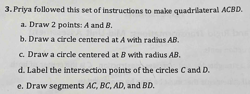 Priya followed this set of instructions to make quadrilateral ACBD. 
a. Draw 2 points: A and B. 
b. Draw a circle centered at A with radius AB. 
c. Draw a circle centered at B with radius AB. 
d. Label the intersection points of the circles C and D. 
e. Draw segments AC, BC, AD, and BD.