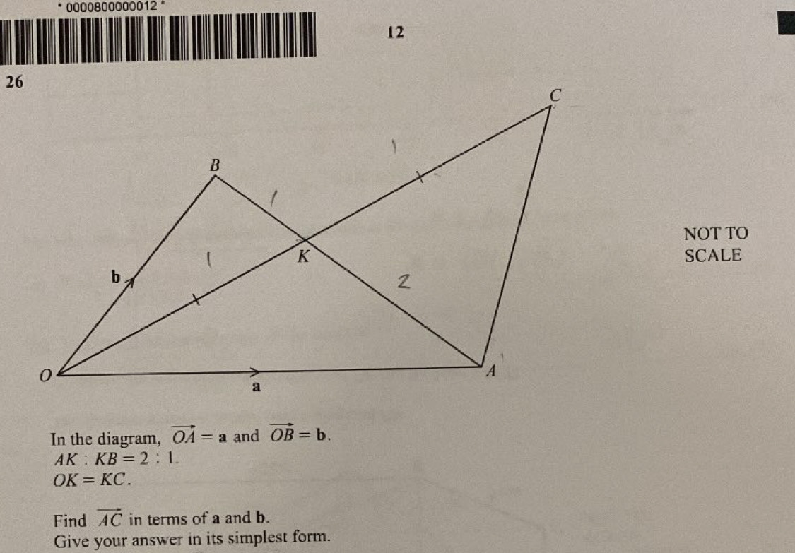 0000800000012 * 
12 
NOT TO 
SCALE 
In the diagram, vector OA=a and vector OB=b.
AK:KB=2:1.
OK=KC. 
Find vector AC in terms of a and b. 
Give your answer in its simplest form.