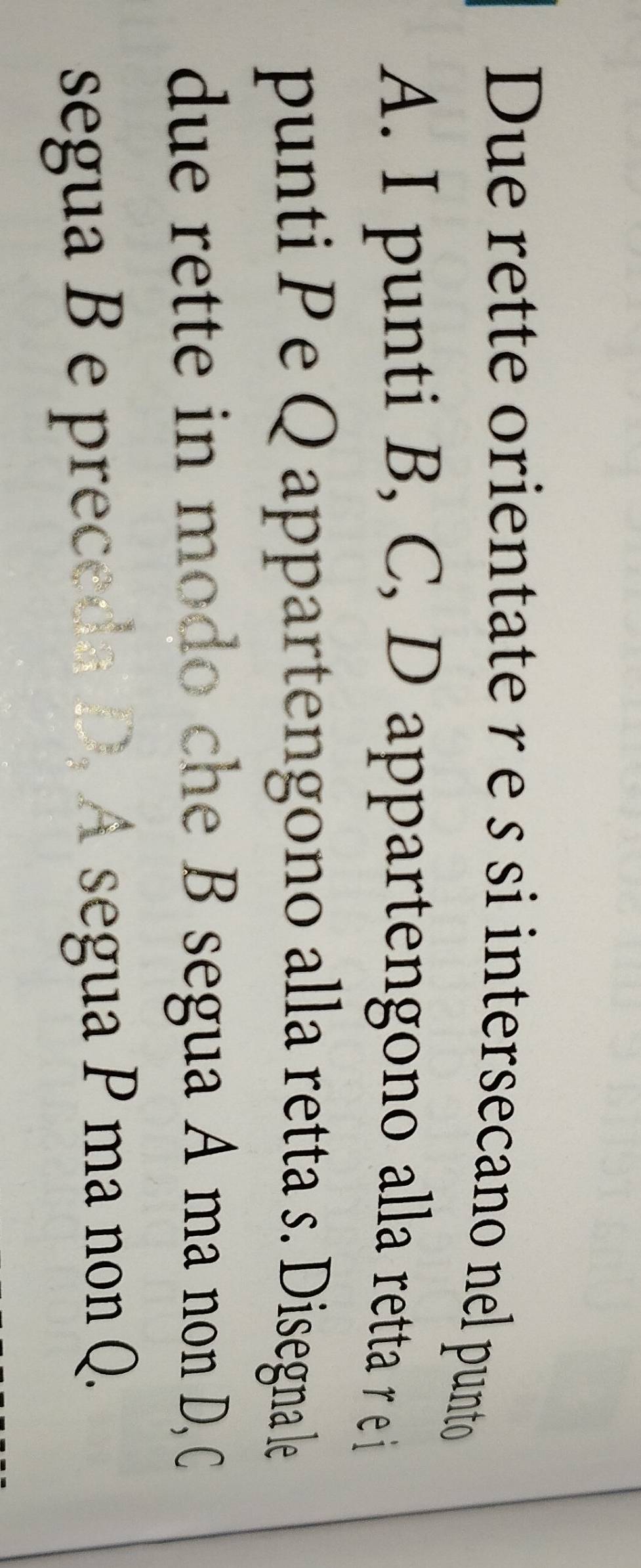 Due rette orientate re s si intersecano nel punto 
A. I punti B, C, D appartengono alla retta r e i 
punti Pe Q appartengono alla retta s. Disegna le 
due rette in modo che B segua A ma non D, C 
segua B e preceda D. A segua P ma non Q.