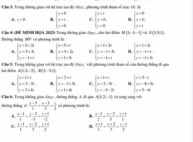 Trong không gian với hệ trục tọa độ Oxyz , phương trình tham số trục Oz là
A. z=0. B. beginarrayl x=0 y=t. z=0endarray. C. beginarrayl x=t y=0. z=0endarray. D. beginarrayl x=0 y=0. z=tendarray.
Câu 4: (ĐÊ MINH HQA 2023) Trong không gian Oxyz , cho hai điểm M(1;-1;-1) và N(5;5;1).
Đường thắng MN có phương trình là:
A. beginarrayl x=5+2t y=5+3t. z=-1+tendarray. B. beginarrayl x=5+t y=5+2t. z=1+3tendarray. C. beginarrayl x=1+2t y=-1+3t. z=-1+tendarray. D. beginarrayl x=1+2t y=-1+t. z=-1+3tendarray.
Câu 5: Trong không gian với hệ trục tọa độ Oxyz, viết phương trình tham số của đường thẳng đi qua
hai điểm A(1;2;-3),B(2;-3;1).
A. beginarrayl x=1+t y=2-5t. z=3+4tendarray. B. beginarrayl x=2+t y=-3+5t. z=1+4tendarray. C. beginarrayl x=1+t y=2-5t. z=-3-2tendarray. D. beginarrayl x=3-t y=-8+5t. z=5-4tendarray.
Câu 6: Trong không gian Oxyz , đường thẳng △ di qua A(1;2;-1) và song song với
đường thắng d :  (x-3)/1 = (y-3)/3 = z/2  có phương trình là:
A.  (x-1)/1 = (y-2)/-3 = (z+1)/-2   (x-1)/2 = (y-2)/3 = (z+1)/1 
B.
C.  (x-1)/1 = (y-2)/3 = (z+1)/2   (x+1)/1 = (y+2)/3 = (z-1)/2 
D.