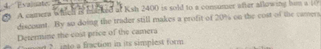 Evajuate: 14°

A camera whell is marked at Ksh 2400 is sold to a consumer after allowing him a 
discount. By so doing the trader still makes a profit of 20% on the cost of the camera 
Determine the cost price of the camera 
er ? into a fraction in its simplest form.