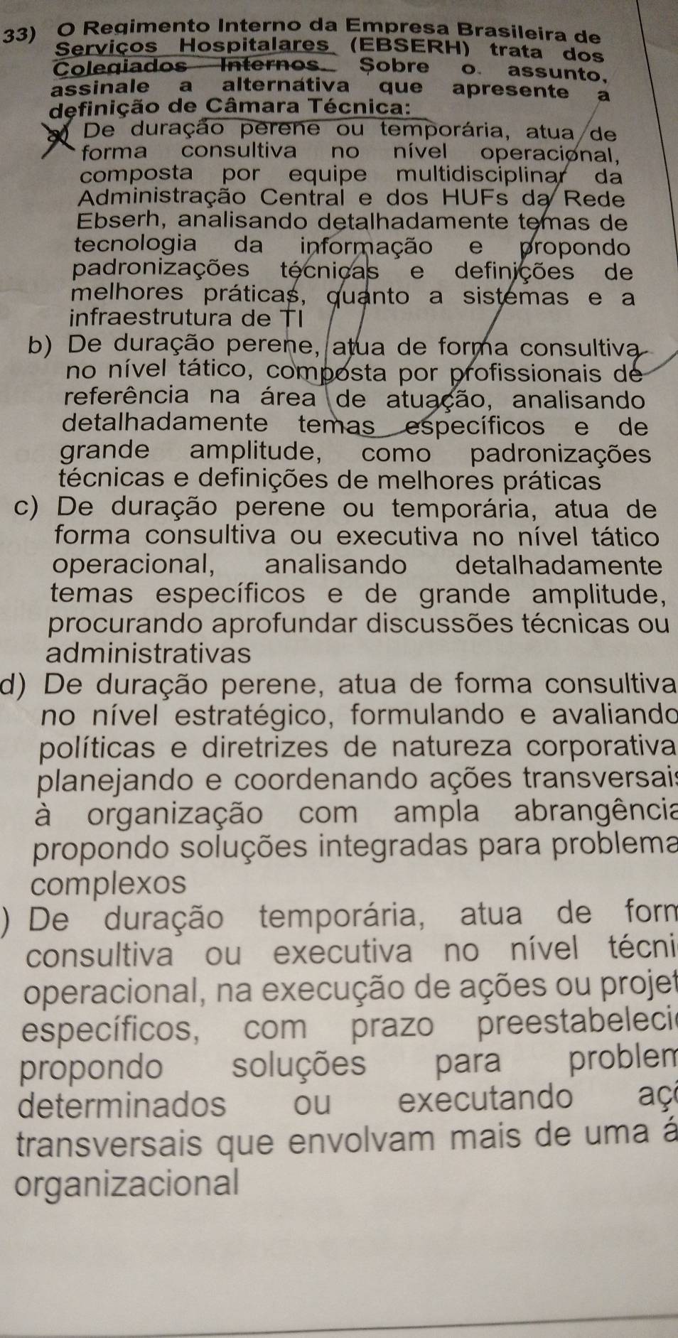 Regimento Interno da Empresa Brasileira de
Serviços Hospitalares (EBSERH) trata dos
Coleqiados Internos Sobre o assunto.
assinale a alternátiva que apresente a
definição de Câmara Técnica:
De duração perene ou temporária, atua de
forma consultiva no nível operacional.
composta por equipe multidisciplinar da
Administração Central e dos HUFs da Rede
Ebserh, analisando detalhadamente temas de
tecnologia da informação e propondo
padronizações técniças e definições de
melhores práticas, quanto a sistemas e a
infraestrutura de TI
b) De duração perene, atua de forma consultiva
no nível tático, composta por profissionais de
referência na área de atuação, analisando
detalhadamente temas específicos e de
grande amplitude, como padronizações
técnicas e definições de melhores práticas
c) De duração perene ou temporária, atua de
forma consultiva ou executiva no nível tático
operacional, analisando detalhadamente
teemas específicos e de grande amplitude,
procurando aprofundar discussões técnicas ou
administrativas
d) De duração perene, atua de forma consultiva
no nível estratégico, formulando e avaliando
políticas e diretrizes de natureza corporativa
planejando e coordenando ações transversais
à organização com ampla abrangência
propondo soluções integradas para problema
complexos
) De duração temporária, atua de form
consultiva ou executiva no nível técni
operacional, na execução de ações ou projet
específicos, com prazo preestabelecir
propondo soluções para problem
determinados ou executando  aç
transversais que envolvam mais de uma á
organizacional