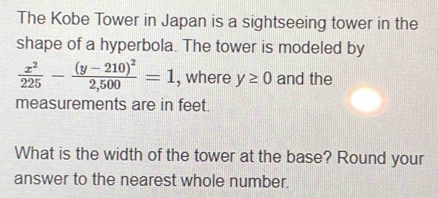 The Kobe Tower in Japan is a sightseeing tower in the 
shape of a hyperbola. The tower is modeled by
 x^2/225 -frac (y-210)^22,500=1 , where y≥ 0 and the 
measurements are in feet. 
What is the width of the tower at the base? Round your 
answer to the nearest whole number.