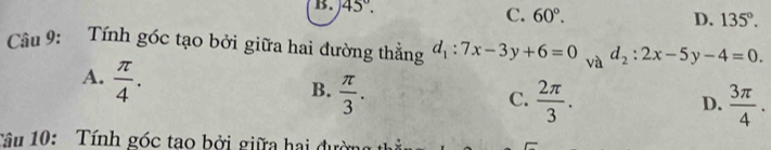 B. 45°. C. 60°.
D. 135°. 
Câu 9: Tính góc tạo bởi giữa hai đường thẳng d_1:7x-3y+6=0 và d_2:2x-5y-4=0.
A.  π /4 .
B.  π /3 .
C.  2π /3 .  3π /4 . 
D.
Tâu 10: Tính góc tao bởi giữa hai đườn