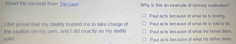 Read the excerpt from The Land Why is this an example of intrinsic motivation?
Paul acts because of what he is feeling.
I felt proud that my daddy trusted me to take charge of Paul acts because of what he is told to do.
the stallion on my own, and I did exactly as my daddy Paul acts because of what the horse does.
said. Paul acts because of what his father does.