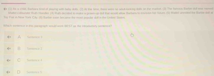 €* (1) As a child, Barbara tired of playing with baby dolls. (2) At this time, there were no adult-looking dolls on the market. (3) The famous Barbie doll was named
Mattel cofounder Ruth Handler. (4) Ruth decided to make a grown-up doll that would allow Barbara to envision her future. (5) Mattel unveiled the Barbie doll at
Toy Fair in New York City. (6) Barbie soon became the most popular doll in the United States.
Which sentence in this paragraph would work BEST as the introductory sentence?
A Sentence 3
B Sentence 2
C Sentence 4
Sentence 5