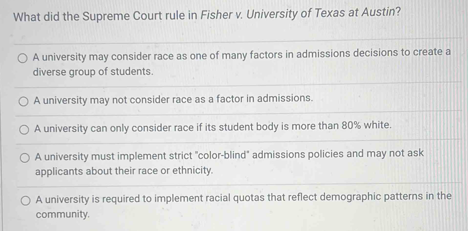 What did the Supreme Court rule in Fisher v. University of Texas at Austin?
A university may consider race as one of many factors in admissions decisions to create a
diverse group of students.
A university may not consider race as a factor in admissions.
A university can only consider race if its student body is more than 80% white.
A university must implement strict "color-blind" admissions policies and may not ask
applicants about their race or ethnicity.
A university is required to implement racial quotas that reflect demographic patterns in the
community.