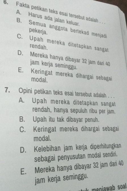 Fakta petikan teks esai tersebut adalah . .
A. Harus ada jalan keluar.
B. Semua anggota bertekad menjadi
pekerja.
C. Upah mereka ditetapkan sangat
rendah.
D. Mereka hanya dibayar 32 jam dari 40
jam kerja seminggu.
E. Keringat mereka dihargai sebagai
modal.
7. Opini petikan teks esai tersebut adalah . . .
A. Upah mereka ditetapkan sangat
rendah, hanya sepuluh ribu per jam.
B. Upah itu tak dibayar penuh.
C. Keringat mereka dihargai sebagai
modal.
D. Kelebihan jam kerja diperhitungkan
sebagai penyusutan modal sendiri.
E. Mereka hanya dibayar 32 jam dari 40
jam kerja seminggu.
k meniawab soal