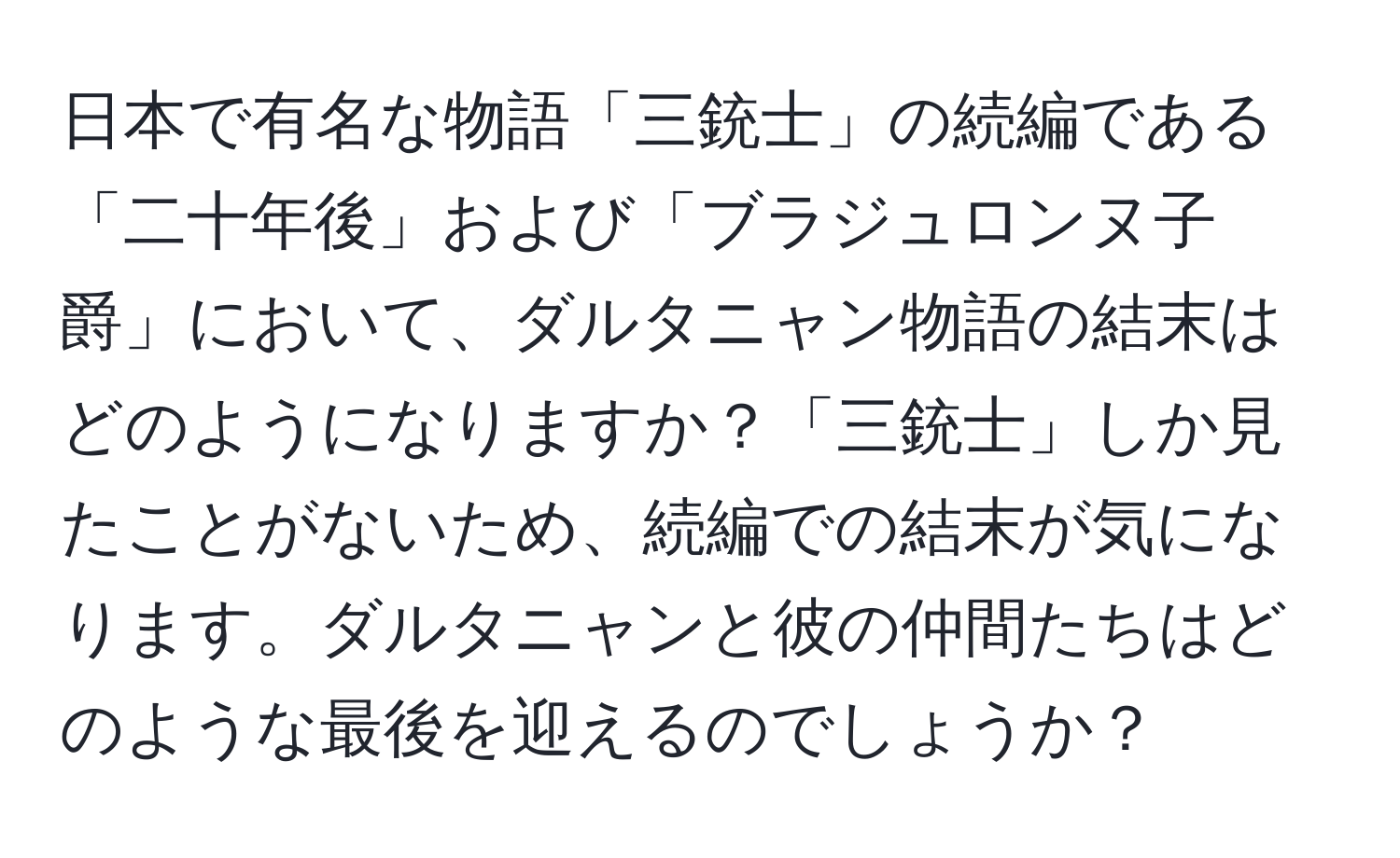 日本で有名な物語「三銃士」の続編である「二十年後」および「ブラジュロンヌ子爵」において、ダルタニャン物語の結末はどのようになりますか？「三銃士」しか見たことがないため、続編での結末が気になります。ダルタニャンと彼の仲間たちはどのような最後を迎えるのでしょうか？