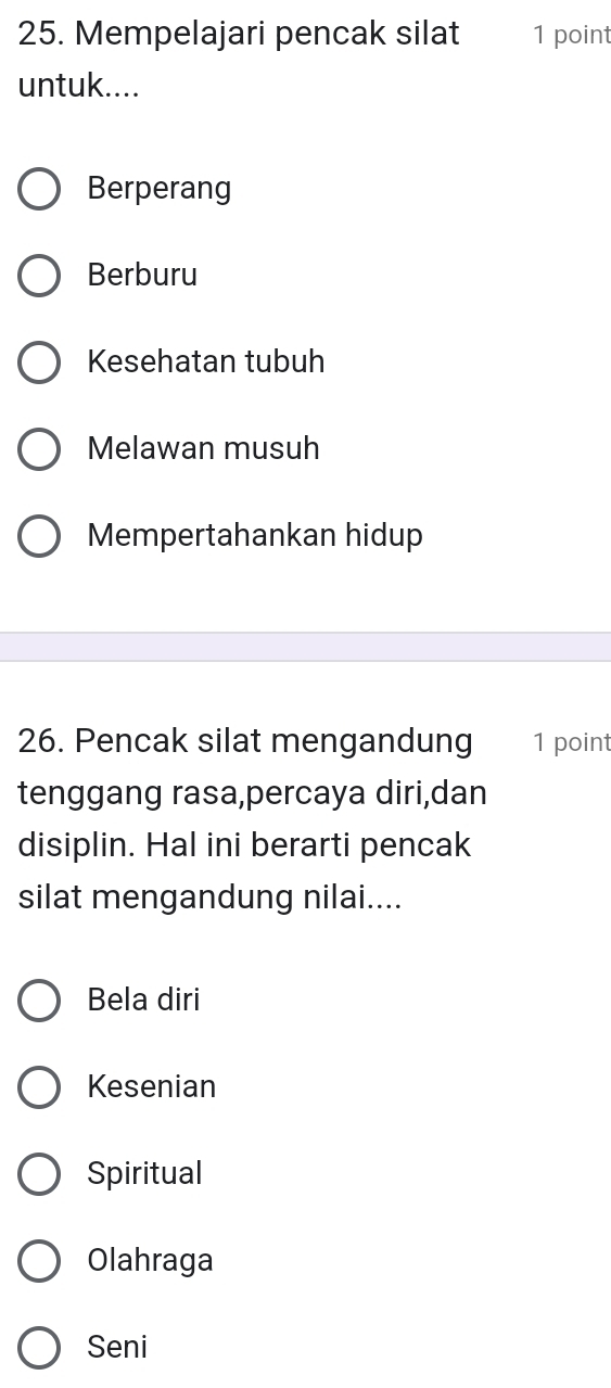 Mempelajari pencak silat 1 point
untuk....
Berperang
Berburu
Kesehatan tubuh
Melawan musuh
Mempertahankan hidup
26. Pencak silat mengandung 1 point
tenggang rasa,percaya diri,dan
disiplin. Hal ini berarti pencak
silat mengandung nilai....
Bela diri
Kesenian
Spiritual
Olahraga
Seni