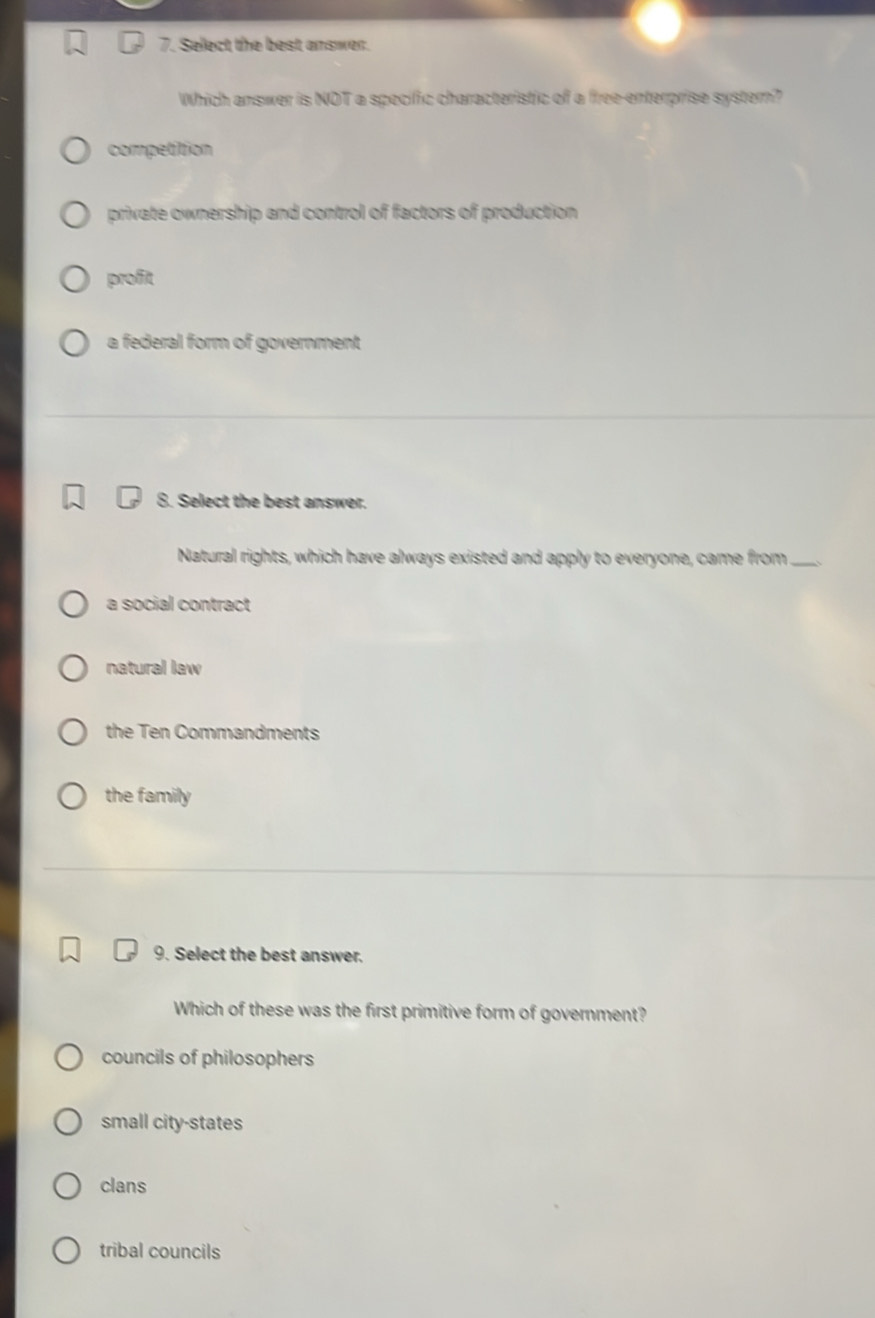 Select the best answer.
Which answer is NOT a specific characteristic of a free-enterprise system?
competition
private ownership and control of factors of production
profit
a federal form of government
8. Select the best answer.
Natural rights, which have always existed and apply to everyone, came from_
a social contract
natural law
the Ten Commandments
the family
9. Select the best answer.
Which of these was the first primitive form of government?
councils of philosophers
small city-states
clans
tribal councils