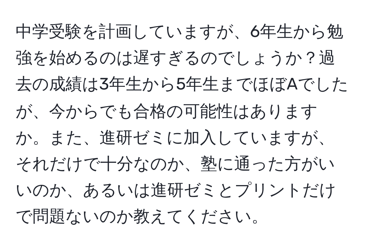 中学受験を計画していますが、6年生から勉強を始めるのは遅すぎるのでしょうか？過去の成績は3年生から5年生までほぼAでしたが、今からでも合格の可能性はありますか。また、進研ゼミに加入していますが、それだけで十分なのか、塾に通った方がいいのか、あるいは進研ゼミとプリントだけで問題ないのか教えてください。