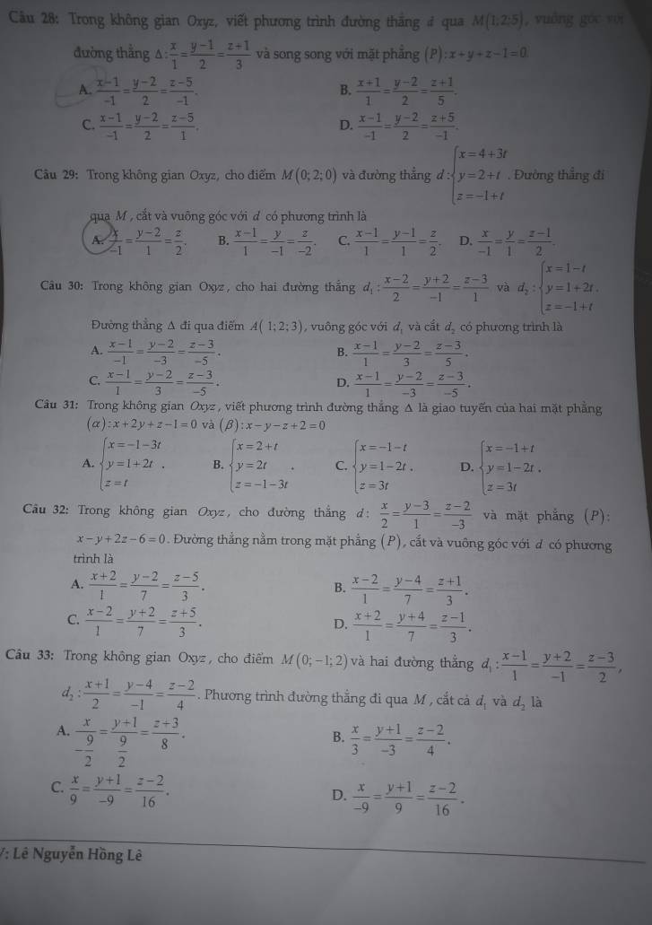 Trong không gian Oxyz, viết phương trình đường thắng # qua M(1;2;5) , vuāng gōc séi
đường thẳng △ : x/1 = (y-1)/2 = (z+1)/3  và song song với mặt phẳng (P):x+y+z-1=0
A.  (x-1)/-1 = (y-2)/2 = (z-5)/-1 .  (x+1)/1 = (y-2)/2 = (z+1)/5 .
B.
C.  (x-1)/-1 = (y-2)/2 = (z-5)/1 .  (x-1)/-1 = (y-2)/2 = (z+5)/-1 .
D.
Câu 29: Trong không gian Oxyz, cho điểm M(0;2;0) và đường thẳng d:beginarrayl x=4+3t y=2+t z=-1+tendarray. Đường thẳng đi
qua M , cắt và vuỡng góc với đ có phương trình là
A.  x/-1 = (y-2)/1 = z/2 . B.  (x-1)/1 = y/-1 = z/-2 . C.  (x-1)/1 = (y-1)/1 = z/2 . D.  x/-1 = y/1 = (z-1)/2 .
Câu 30: Trong không gian Oxyz, cho hai đường thắng d_1: (x-2)/2 = (y+2)/-1 = (z-3)/1  và d_2:beginarrayl x=1-t y=1+2t. z=-1+tendarray.
Đường thẳng A đi qua điểm A(1;2;3) , vuông góc với d, và cắt d. có phương trình là
A.  (x-1)/-1 = (y-2)/-3 = (z-3)/-5 .  (x-1)/1 = (y-2)/3 = (z-3)/5 .
B.
C.  (x-1)/1 = (y-2)/3 = (z-3)/-5 .  (x-1)/1 = (y-2)/-3 = (z-3)/-5 .
D.
Câu 31: Trong không gian Oxyz , viết phương trình đường thắng Δ là giao tuyến của hai mặt phẳng
(alpha ):x+2y+z-1=0 và (beta ):x-y-z+2=0
A. beginarrayl x=-1-3t y=1+2t z=tendarray. B. beginarrayl x=2+t y=2t z=-1-3tendarray. . C. beginarrayl x=-1-t y=1-2t, z=3tendarray. D. beginarrayl x=-1+t y=1-2t, z=3tendarray.
* Câu 32: Trong không gian Oxyz, cho đường thẳng d:  x/2 = (y-3)/1 = (z-2)/-3  và mặt phắng (P):
x-y+2z-6=0. Đường thẳng nằm trong mặt phẳng (P), cắt và vuông góc với đ có phương
trình là
A.  (x+2)/1 = (y-2)/7 = (z-5)/3 .  (x-2)/1 = (y-4)/7 = (z+1)/3 .
B.
C.  (x-2)/1 = (y+2)/7 = (z+5)/3 .  (x+2)/1 = (y+4)/7 = (z-1)/3 .
D.
Câu 33: Trong không gian Oxyz, cho điểm M(0;-1;2) và hai đường thẳng d_1: (x-1)/1 = (y+2)/-1 = (z-3)/2 ,
d, : : (x+1)/2 = (y-4)/-1 = (z-2)/4 . Phương trình đường thẳng đi qua M , cắt cả d_1 và d_2 là
A. frac x- 9/2 =frac y+1 9/2 = (z+3)/8 .
B.  x/3 = (y+1)/-3 = (z-2)/4 .
C.  x/9 = (y+1)/-9 = (z-2)/16 .
D.  x/-9 = (y+1)/9 = (z-2)/16 .
/: Lê Nguyễn Hồng Lê